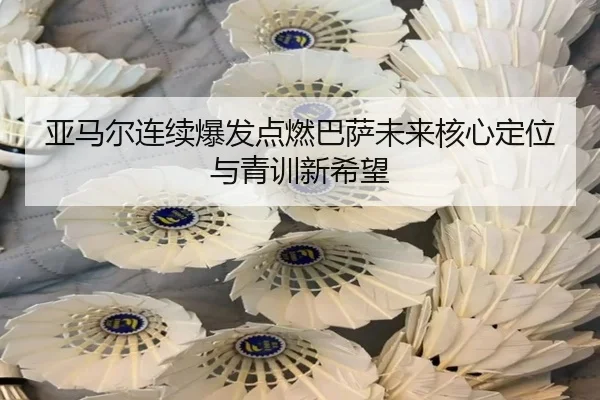 亚马尔连续爆发点燃巴萨未来核心定位与青训新希望